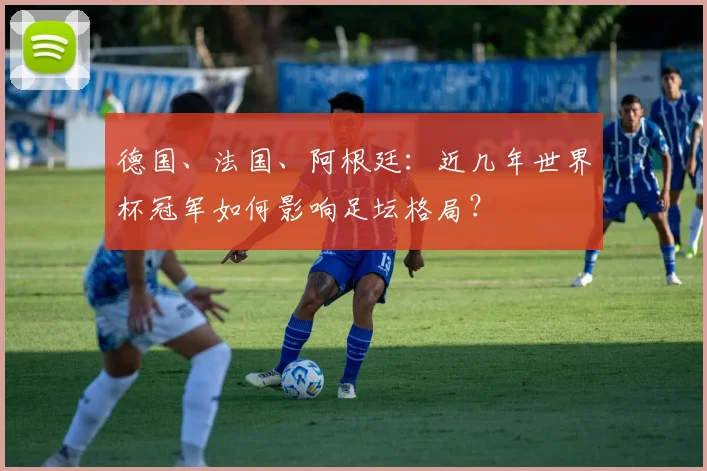 德国、法国、阿根廷：近几年世界杯冠军如何影响足坛格局？