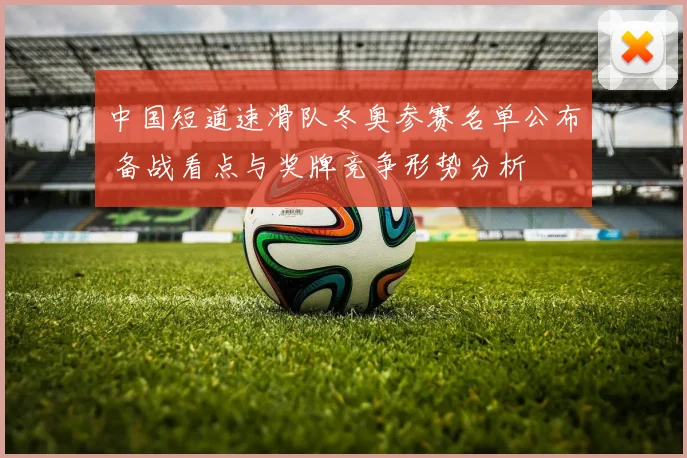 中国短道速滑队冬奥参赛名单公布 备战看点与奖牌竞争形势分析