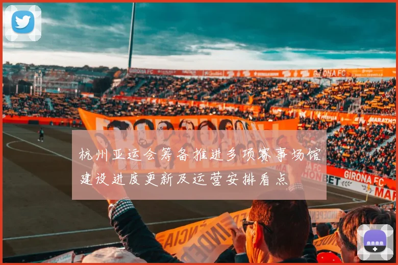 杭州亚运会筹备推进多项赛事场馆建设进度更新及运营安排看点