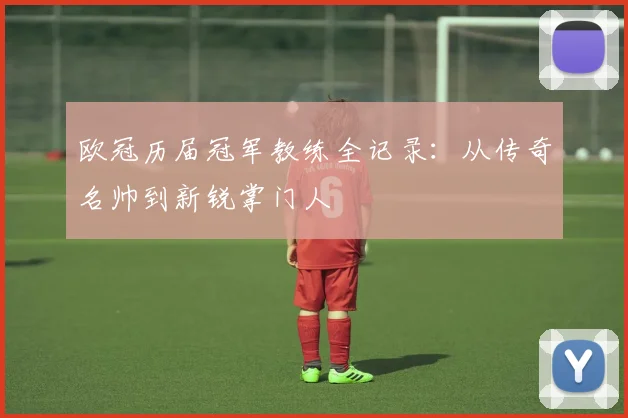 欧冠历届冠军教练全记录：从传奇名帅到新锐掌门人