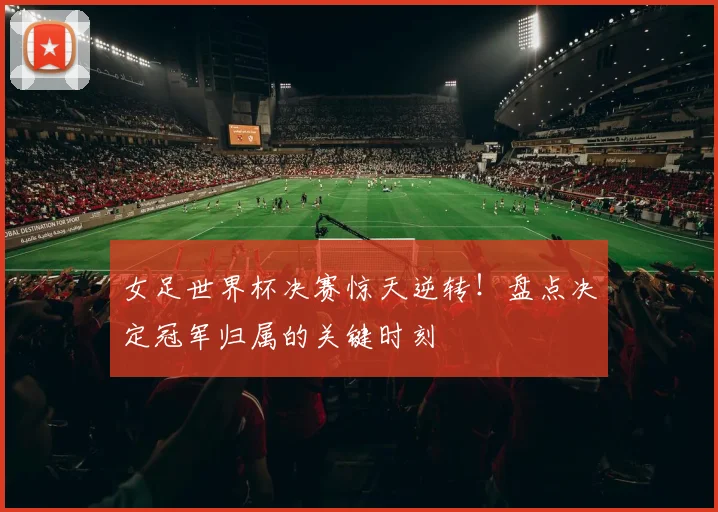 女足世界杯决赛惊天逆转！盘点决定冠军归属的关键时刻