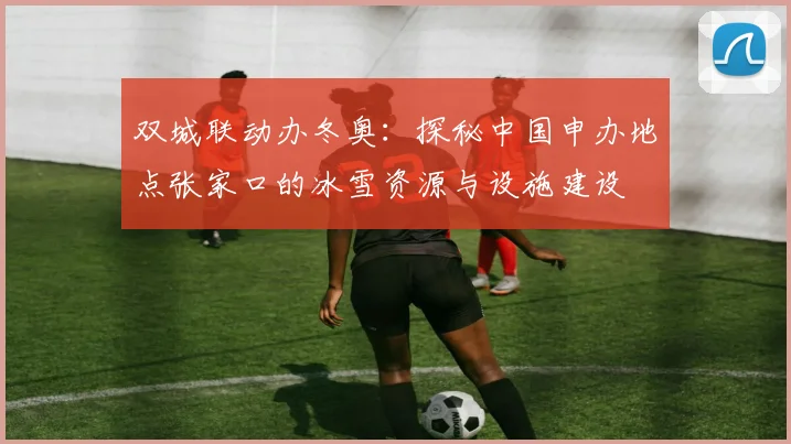 双城联动办冬奥：探秘中国申办地点张家口的冰雪资源与设施建设