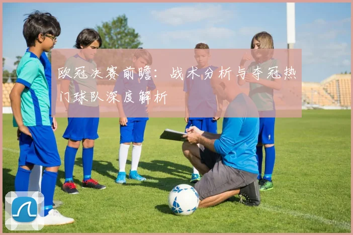 欧冠决赛前瞻：战术分析与夺冠热门球队深度解析