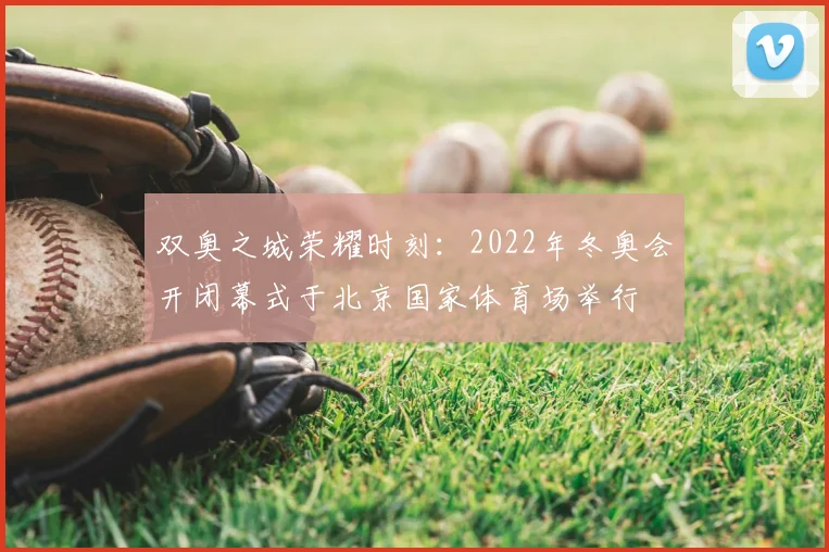 双奥之城荣耀时刻：2022年冬奥会开闭幕式于北京国家体育场举行