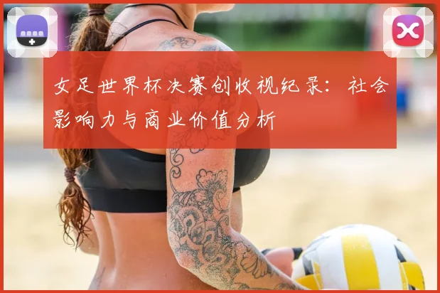 女足世界杯决赛创收视纪录：社会影响力与商业价值分析